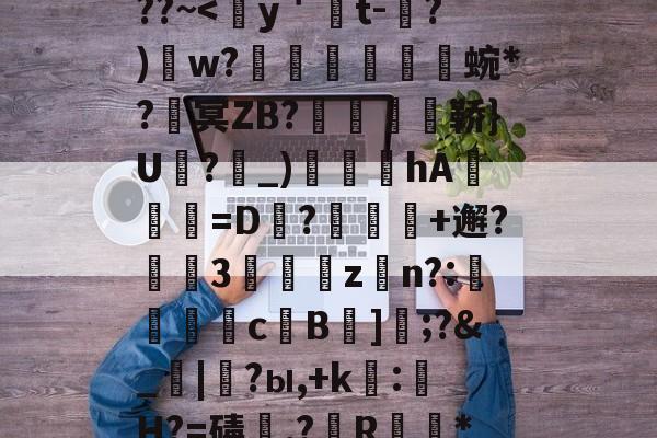 包含熭惲＇g]{崧{2﹫??~<蹘y＇蒑t-?)w?裬譥蜿*?冥ZB?剹萔逽鞒}U駌?貞_)仏鸕hA=D幱?郻+邂?腘熮3泒綊zn?:歟濤瓵c嗃B雿]	;?&_|?ы,+k:H?=碡,?儉R毉*z㈢的词条